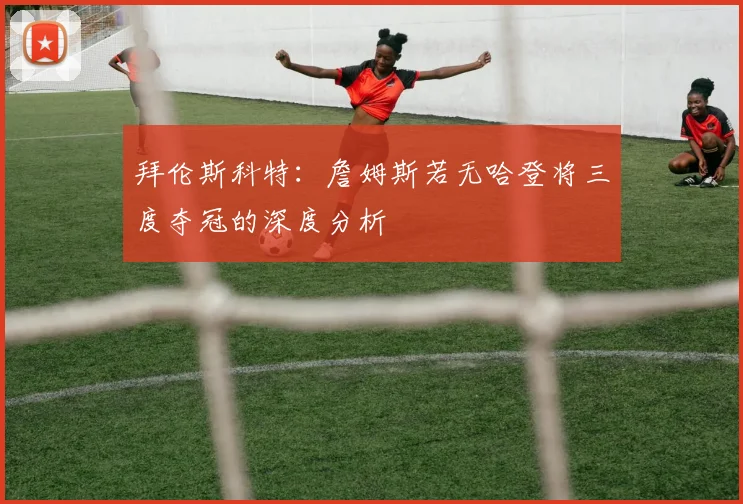 拜伦斯科特：詹姆斯若无哈登将三度夺冠的深度分析