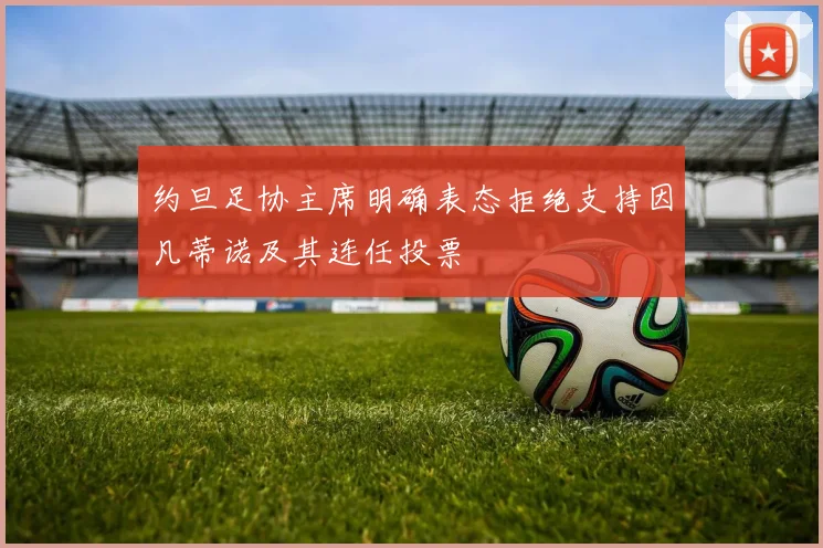 约旦足协主席明确表态拒绝支持因凡蒂诺及其连任投票