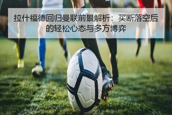 拉什福德回归曼联前景解析：买断落空后的轻松心态与多方博弈