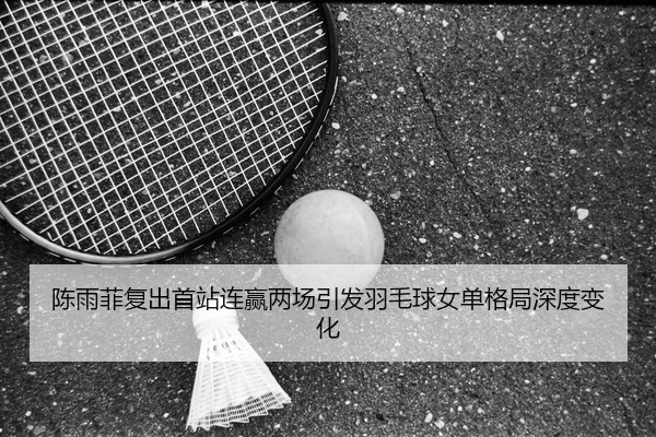 陈雨菲复出首站连赢两场引发羽毛球女单格局深度变化