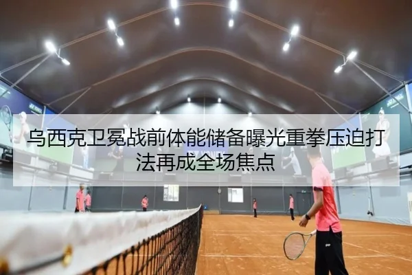 乌西克卫冕战前体能储备曝光重拳压迫打法再成全场焦点