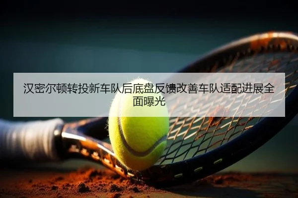 汉密尔顿转投新车队后底盘反馈改善车队适配进展全面曝光